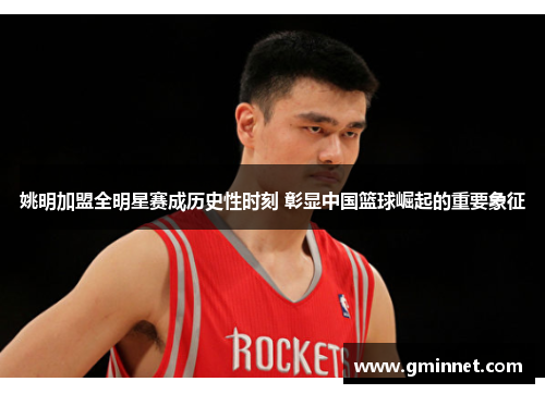 姚明加盟全明星赛成历史性时刻 彰显中国篮球崛起的重要象征